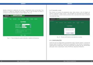 2.4.3. Excluindo o cartão
Para remover um usuário do equipamento Argos, basta acessar a tela de listagem de
usuários e selecionar a opção “excluir”. Uma mensagem de confirmação será exibida (Fig.
14), e ao confirmar, o usuário estará excluído da lista, não tendo mais acesso ao ambiene
controlado pelo Argos.
2.5. CONFIGURAÇÕES
Através da tela de configurações do equipamento Argos é possível realizar o controle dos
diversos modos de trabalho e periféricos do equipamento. Para facilitar a visualização e
modificação das configurações, elas foram classificadas em grupos que são representados
pelas guias: Geral, Comunicação, Acesso, Periféricos, Segurança e Biometria.
Fig. 14 - Tela de confirmação da exclusão de um cartão.
Quando a biometria é cadastrada com sucesso, o equipamento emite um bip longo. Para
verificar se a digital foi cadastrada com sucesso, volte na tela de edição do usuário e
verifique se ela está sendo listada no campo “Digitais” (Fig. 13).
Fig. 13 - Tela de edição de usuário indicando o cadastro de biometrias.
Argos - Manual do equipamentoArgos - Manual do equipamento15 16Argos - Manual do equipamentoArgos - Manual do equipamento15 16
 