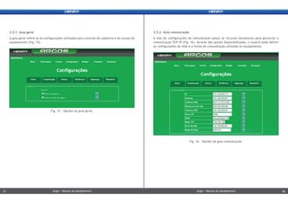 2.5.1. Guia geral
A guia geral refere-se às configurações utilizadas para controle de cadastros e do acesso do
equipamento (Fig. 15).
2.5.2. Guia comunicação
A tela de configurações da comunicação possui os recursos necessários para gerenciar a
comunicação TCP/IP (Fig. 16). Através das opções disponibilizadas, o usuário pode definir
as configurações de rede e a forma de comunicação utilizada no equipamento.
Fig. 16 - Opções da guia comunicação.
Fig. 15 – Opções da guia geral.
Argos - Manual do equipamentoArgos - Manual do equipamento17 18Argos - Manual do equipamentoArgos - Manual do equipamento17 18
 