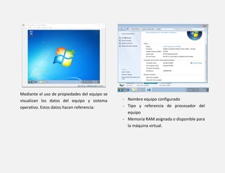 Mediante el uso de propiedades del equipo se
visualizan los datos del equipo y sistema
operativo. Estos datos hacen referencia:
- Nombre equipo configurado
- Tipo y referencia de procesador del
equipo
- Memoria RAM asignada o disponible para
la máquina virtual.
 
