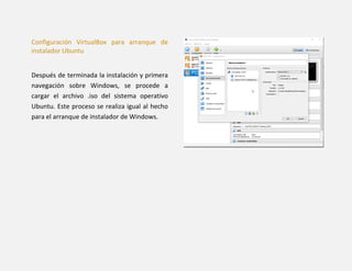 Configuración VirtualBox para arranque de
instalador Ubuntu
Después de terminada la instalación y primera
navegación sobre Windows, se procede a
cargar el archivo .iso del sistema operativo
Ubuntu. Este proceso se realiza igual al hecho
para el arranque de instalador de Windows.
 