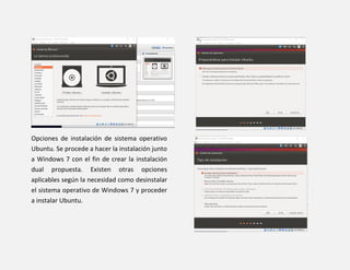 Opciones de instalación de sistema operativo
Ubuntu. Se procede a hacer la instalación junto
a Windows 7 con el fin de crear la instalación
dual propuesta. Existen otras opciones
aplicables según la necesidad como desinstalar
el sistema operativo de Windows 7 y proceder
a instalar Ubuntu.
 