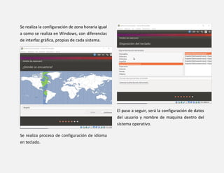 Se realiza la configuración de zona horaria igual
a como se realiza en Windows, con diferencias
de interfaz gráfica, propias de cada sistema.
Se realiza proceso de configuración de idioma
en teclado.
El paso a seguir, será la configuración de datos
del usuario y nombre de maquina dentro del
sistema operativo.
 