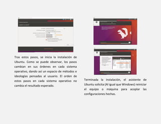 Tras estos pasos, se inicia la instalación de
Ubuntu. Como se puede observar, los pasos
cambian en sus órdenes en cada sistema
operativo, dando así un espacio de métodos e
ideologías pensadas al usuario. El orden de
estos pasos en cada sistema operativo no
cambia el resultado esperado.
Terminada la instalación, el asistente de
Ubuntu solicita (Al igual que Windows) reiniciar
el equipo o máquina para acoplar las
configuraciones hechas.
 