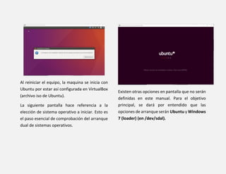 Al reiniciar el equipo, la maquina se inicia con
Ubuntu por estar así configurada en VirtualBox
(archivo iso de Ubuntu).
La siguiente pantalla hace referencia a la
elección de sistema operativo a iniciar. Esto es
el paso esencial de comprobación del arranque
dual de sistemas operativos.
Existen otras opciones en pantalla que no serán
definidas en este manual. Para el objetivo
principal, se dará por entendido que las
opciones de arranque serán Ubuntu y Windows
7 (loader) (en /dev/sdal).
 