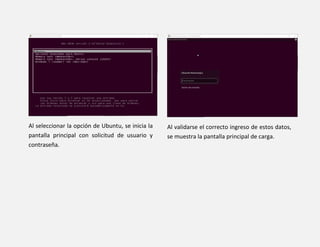 Al seleccionar la opción de Ubuntu, se inicia la
pantalla principal con solicitud de usuario y
contraseña.
Al validarse el correcto ingreso de estos datos,
se muestra la pantalla principal de carga.
 