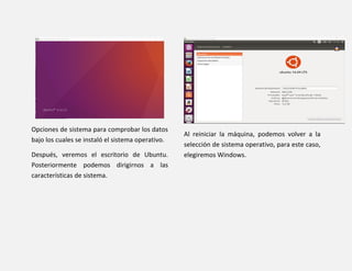 Opciones de sistema para comprobar los datos
bajo los cuales se instaló el sistema operativo.
Después, veremos el escritorio de Ubuntu.
Posteriormente podemos dirigirnos a las
características de sistema.
Al reiniciar la máquina, podemos volver a la
selección de sistema operativo, para este caso,
elegiremos Windows.
 