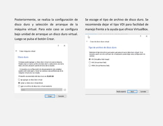 Posteriormente, se realiza la configuración de
disco duro y selección de arranque de la
máquina virtual. Para este caso se configura
bajo unidad de arranque un disco duro virtual.
Luego se pulsa el botón Crear.
Se escoge el tipo de archivo de disco duro. Se
recomienda dejar el tipo VDI para facilidad de
manejo frente a la ayuda que ofrece VirtualBox.
 