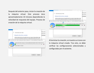 Después del anterior paso, iniciar la creación de
la máquina virtual. Este proceso dura
aproximadamente 10 minutos dependiendo la
velocidad de respuesta del equipo. Proceso de
creación de la máquina virtual.
Al terminar la creación, se muestra un icono con
la máquina virtual creada. Tras esto, se debe
verificar las configuraciones seleccionadas y
configuradas por el asistente.
 
