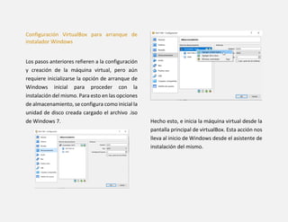 Configuración VirtualBox para arranque de
instalador Windows
Los pasos anteriores refieren a la configuración
y creación de la máquina virtual, pero aún
requiere inicializarse la opción de arranque de
Windows inicial para proceder con la
instalación del mismo. Para esto en las opciones
de almacenamiento, se configura como inicial la
unidad de disco creada cargado el archivo .iso
de Windows 7. Hecho esto, e inicia la máquina virtual desde la
pantalla principal de virtualBox. Esta acción nos
lleva al inicio de Windows desde el asistente de
instalación del mismo.
 