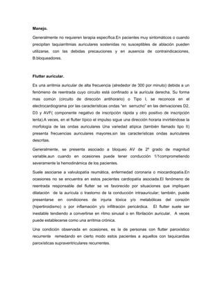 Manejo.

Generalmente no requieren terapia específica.En pacientes muy sintomáticos o cuando
precipitan taquiarritmias auriculares sostenidas no susceptibles de ablación pueden
utilizarse, con las debidas precauciones y en ausencia de contraindicaciones,
B.bloqueadores.



Flutter auricular.

Es una arritmia auricular de alta frecuencia (alrededor de 300 por minuto) debida a un
fenómeno de reentrada cuyo circuito está confinado a la aurícula derecha. Su forma
mas común (circuito de dirección antihorario) o Tipo I, se reconoce en el
electrocardiograma por las características ondas “en serrucho” en las derivaciones D2,
D3 y AVF( componente negativo de inscripción rápida y otro positivo de inscripción
lenta).A veces, en el flutter típico el impulso sigue una dirección horaria invirtiéndose la
morfología de las ondas auriculares Una variedad atípica (también llamado tipo II)
presenta frecuencias auriculares mayores,sin las características ondas auriculares
descritas.

Generalmente, se presenta asociado a bloqueo AV de 2º grado de magnitud
variable,aun cuando en ocasiones puede tener conducción 1/1comprometiendo
severamente la hemodinámica de los pacientes.

Suele asociarse a valvulopatía reumática, enfermedad coronaria o miocardiopatía.En
ocasiones no se encuentra en estos pacientes cardiopatía asociada.El fenómeno de
reentrada responsable del flutter se ve favorecido por situaciones que impliquen
dilatación de la aurícula o trastorno de la conducción intraauricular; también, puede
presentarse    en    condiciones   de   injuria   tóxica   y/o   metabólicas   del   corazón
(hipertiroidismo) o por inflamación y/o infiltración pericárdica.      El flutter suele ser
inestable tendiendo a convertirse en ritmo sinusal o en fibrilación auricular. A veces
puede establecerse como una arritmia crónica.

Una condición observada en ocasiones, es la de personas con flutter paroxístico
recurrente    remedando en cierto modo estos pacientes a aquellos con taquicardias
paroxísticas supraventriculares recurrentes.
 