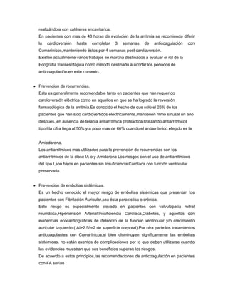 realizándola con catéteres encavitarios.
  En pacientes con mas de 48 horas de evolución de la arritmia se recomienda diferir
  la   cardioversión   hasta    completar    3   semanas     de    anticoagulación       con
  Cumarínicos,manteniendo éstos por 4 semanas post cardioversión.
  Existen actualmente varios trabajos en marcha destinados a evaluar el rol de la
  Ecografía transesofágica como método destinado a acortar los períodos de
  anticoagulación en este contexto.


• Prevención de recurrencias.
  Esta es generalmente recomendable tanto en pacientes que han requerido
  cardioversión eléctrica como en aquellos en que se ha logrado la reversión
  farmacológica de la arritmia.Es conocido el hecho de que sólo el 25% de los
  pacientes que han sido cardiovertidos eléctricamente,mantienen ritmo sinusal un año
  después, en ausencia de terapia antiarrítmica profiláctica.Utilizando antiarrítmicos
  tipo I,la cifra llega al 50%,y a poco mas de 60% cuando el antiarrítmico elegido es la


  Amiodarona.
  Los antiarrítmicos mas utilizados para la prevención de recurrencias son los
  antiarrítmicos de la clase IA o y Amidarona Los riesgos con el uso de antiarrítmicos
  del tipo I,son bajos en pacientes sin Insuficiencia Cardíaca con función ventricular
  preservada.


• Prevención de embolías sistémicas.
  Es un hecho conocido el mayor riesgo de embolías sistémicas que presentan los
  pacientes con Fibrilación Auricular,sea ésta paroxística o crónica.
  Este riesgo es especialmente elevado en pacientes con valvulopatía mitral
  reumática,Hipertensión Arterial,Insuficiencia Cardíaca,Diabetes, y aquellos con
  evidencias ecocardiográficas de deterioro de la función ventricular y/o crecimiento
  auricular izquierdo ( AI>2.5/m2 de superficie corporal).Por otra parte,los tratamientos
  anticoagulantes con Cumarínicos,si bien disminuyen significamente las embolías
  sistémicas, no están exentos de complicaciones por lo que deben utilizarse cuando
  las evidencias muestran que sus beneficios superan los riesgos.
  De acuerdo a estos principios,las recomendaciones de anticoagulación en pacientes
  con FA serían :
 