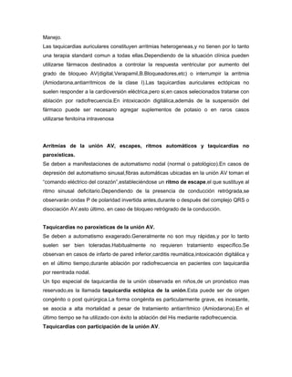 Manejo.
Las taquicardias auriculares constituyen arritmias heterogeneas,y no tienen por lo tanto
una terapia standard comun a todas ellas.Dependiendo de la situación clínica pueden
utilizarse fármacos destinados a controlar la respuesta ventricular por aumento del
grado de bloqueo AV(digital,Verapamil,B.Bloqueadores,etc) o interrumpir la arritmia
(Amiodarona,antiarrítmicos de la clase I).Las taquicardias auriculares ectópicas no
suelen responder a la cardioversión eléctrica,pero si,en casos selecionados tratarse con
ablación por radiofrecuencia.En intoxicación digitálica,además de la suspensión del
fármaco puede ser necesario agregar suplementos de potasio o en raros casos
utilizarse fenitoína intravenosa




Arritmias de la unión AV, escapes, ritmos automáticos y taquicardias no
paroxísticas.
Se deben a manifestaciones de automatismo nodal (normal o patológico).En casos de
depresión del automatismo sinusal,fibras automáticas ubicadas en la unión AV toman el
“comando eléctrico del corazón”,estableciéndose un ritmo de escape,el que sustituye al
ritmo sinusal deficitario.Dependiendo de la presencia de conducción retrógrada,se
observarán ondas P de polaridad invertida antes,durante o después del complejo QRS o
disociación AV,esto último, en caso de bloqueo retrógrado de la conducción.


Taquicardias no paroxísticas de la unión AV.
Se deben a automatismo exagerado.Generalmente no son muy rápidas,y por lo tanto
suelen ser bien toleradas.Habitualmente no requieren tratamiento específico.Se
observan en casos de infarto de pared inferior,carditis reumática,intoxicación digitálica y
en el último tiempo,durante ablación por radiofrecuencia en pacientes con taquicardia
por reentrada nodal.
Un tipo especial de taquicardia de la unión observada en niños,de un pronóstico mas
reservado,es la llamada taquicardia ectópica de la unión.Esta puede ser de origen
congénito o post quirúrgica.La forma congénita es particularmente grave, es incesante,
se asocia a alta mortalidad a pesar de tratamiento antiarrítmico (Amiodarona).En el
último tiempo se ha utilizado con éxito la ablación del His mediante radiofrecuencia.
Taquicardias con participación de la unión AV.
 