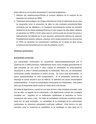 Estos últimos en el momento actual tienen 2 opciones terapéuticas :
1. Ablación por radiofrecuencia.Permite la curación definitiva de la mayoría de los
  pacientes con sindrome de WPW
2. Tratamiento farmacológico con drogas antiarrítmicas.Tanto el tratamiento de las crisis
  de taquicardia como la prevención de ellas ha sido analizado previamente.Debe
  recordarse que los digitálicos y el Verapamil frecuentemente acortan los períodos
  refractarios de los haces paraespecíficos por lo que ninguno de ellos deben utilizarse
  en pacientes con WPW y FA.En estos casos la arritmia suele ser de alta frecuencia y
  habitualmente mal tolerada por lo que requieren cardioversión eléctrica de urgencia.
  Probablemente tampoco debieran utilizarse como terapia preventiva de recurrencias
  de TPSV en pacientes con preexcitación manifiesta por el riesgo de tener serias
  complicaciones hemodinámicas en caso de presentar una FA.


Arritmias ventriculares.



Extrasistolia ventricular.

Los extrasístoles ventriculares se caracterizan electrocardiográficamente por la
presencia de un QRS prematuro, habitualmente ancho. Este complejo generalmente no
está precedido de una onda P salvo cuando el extrasístole es tardío,pudiendo
visualizarse la onda P sinusal precediendo al extrasístole. Rara vez, los extrasístoles
ventriculares pueden depolarizar el nódulo sinusal. De ocurrir esta eventualidad , la
pausa postextrasistólica no será compensadora.          Si el extrasístole ventricular no
descarga el nódulo sinusal lo que es habitual, se obtendrá una pausa compensadora
postextrasistólica. A veces los extrasístoles ventriculares son interpolados. Esto quiere
decir que el extrasístole estará inserto en medio de un ciclo sinusal.

Se habla de bigeminismo, cuando en una serie de tres o más complejos sinusales, cada
uno de ellos, va seguido de un extrasístole, y de trigeminismo cuando dos complejos
sinusales son     seguidos de un extrasístole repitiéndose el fenómeno en forma
consecutiva tres veces o más. Se habla de extrasistolía ventricular monofocal cuando
éstos son de igual morfología. La variabilidad de la morfología de los extrasístoles
ventriculares se denomina extrasistolía ventricular polifocal.      Este término ha sido
discutido, pues en ocasiones la variabilidad en la morfología no está dada por la
 