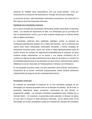presencia de múltiples focos extrasistólicos, sino que puede también             darse por
variaciones en la conducción del extrasístole al emerger del foco que lo descarga.

La presencia de tres o más extrasístoles ventriculares consecutivos con ciclos R-R ≤ a
600 mseg se denomina taquicardia ventricular.

Significado de la extrasistolia ventricular.

Es un hecho conocido que extrasístoles ventriculares pueden presentarse en personas
sanas. Los estudios de seguimiento en ellos, han demostrado que su pronóstico de
vida es absolutamente normal y por lo tanto cualquier terapia que se instituya tendrá
sólo un objetivo sintomático.

La extrasistolia ventricular tiene significado patológico cuando se presenta en
cardiópatas,especialmente después de un infarto del miocardio. Se ha confirmado que
cuando éstos tienen extrasístoles ventriculares frecuentes, o formas complejas de
extrasistolia ventricular (pares, salvas, etc), existe un riesgo significativamente mayor de
muerte durante los períodos de seguimiento.Lamentablemente,la supresión de éstos
mediante drogas antiarrítmicas ,no se asocia a una mejoría pronóstica,y por el
contrario,con algunas de ellas (antiarrítmicos de la clase IC) se observa un aumento de
la mortalidad,especialmente en los pacientes con peor función ventricular.Estos efectos
deletéreos no se han observado con B.bloqueadores ni tampoco con Amiodarona.

En los pacientes coronarios existe una clara asociación entre arritmias ventriculares y
compromiso de la función ventricular izquierda,siendo ambos factores predictores
independientes de riesgo de eventos cardiovasculares futuros.



Parasistolia ventricular.

Se entiende por parasístole la presencia de un foco automático protegido de ser
descargado por impulsos generados fuera de él (bloqueo de entrada). De tal modo, el
parasístole   determinará    latidos   prematuros   ventriculares   los   que   tendrán   un
acoplamiento variable. Los intervalos interlatidos parasistólicos serán múltiples de un
intervalo básico.   En ocasiones, el parasístole puede presentar un bloqueo de salida,
en cuyo caso no inducirá un latido prematuro ventricular. En los últimos años, se ha
demostrado que el foco parasistólico puede ser modulado por impulsos del marcapaso
 
