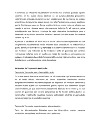 el número de EV o hacer no inducible la TV era mucho mas favorable que la de aquellos
pacientes en los cuales dichos objetivos no se cumplían.Estudios prospectivos
posteriores,sin embargo, revelaron que aun seleccionando de esa manera las terapias
antiarrítmicas la recurrencia seguía siendo muy alta.Paralelamente,se pudo establecer
que la Amiodarona usada en forma empírica tenía un mejor índice de eficacia aun
cuando la arritmia siguiera siendo electricamente inducible.En el momento actual
probablemente este fármaco constituye la mejor alternativa farmacológica para la
prevención de taquicardia ventricular sostenida.Las dosis utilizadas suelen fluctuar entre
200-600 mg al día.

A partir de la década de los 80 se inicio el uso de Desfibriladores implantables en USA
con gran éxito.Actualmente es posible implantar estas unidades por vía endocavitaria,lo
que ha disminuído la morbilidad y mortalidad de la intervención.Publicaciones recientes
han mostrado una reducción de la mortalidad tanto en pacientes con arritmias
ventriculares malignas como en sujetos con riesgo de hacerlas en comparación con
cualquier otra terapia,incluyendo la Amiodarona.El principal inconveniente de esta forma
de tratamiento es el alto costo de estos dispositivos.



Variedades de Taquicardia Ventricular.

Taquicardia Ventricular post Infarto del Miocardio.

En su mecanismo interviene un fenómeno de microreentrada cuyo sustrato está dado
por   el   tejido   fibroso   miocárdico.Las   formas    sostenidas   constituyen   arritmias
malignas,habitualmente recurrentes,capaces de degenerar en fibrilación ventricular y
provocar muerte súbita.Son especialmente graves aquellas que determinan colapso
cardiocirculatorio,las que sobrevienen precozmente después de un infarto y las que
ocurren en pacientes con severo compromiso de la función sistólica.Suelen ser
monomorfas y facilmente inducibles mediante estimulación eléctrica programada.Su
manejo corresponde al señalado mas arriba.



Taquicardia Ventricular en pacientes con Miocardiopatías .

Tanto las Miocardiopatías Dilatadas como las Hipertróficas pueden presentar
taquicardias ventriculares autolimitadas como sostenidas.
 