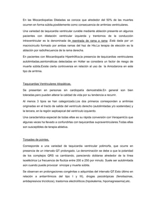 En las Miocardiopatías Dilatadas se conoce que alrededor del 50% de las muertes
ocurren en forma súbita,posiblemente como consecuencia de arritmias ventriculares.

Una variedad de taquicardia ventricular curable mediante ablación presente en algunos
pacientes con dilatación ventricular izquierda y trantornos de la conducción
intraventricular es la denominada de reentrada de rama a rama .Está dada por un
macrocircuito formado por ambas ramas del haz de His.La terapia de elección es la
ablación por radiofrecuencia de la rama derecha.

En pacientes con Miocardiopatía Hipertrófica,la presencia de taquicardias ventriculares
autolimitadas,asintomáticas detectadas en Holter se considera un factor de riesgo de
muerte súbita.Existe cierta controversia en relación al uso de la Amiodarona en este
tipo de arritmia.



Taquicardias Ventriculares Idiopáticas.

Se presentan en personas sin cardiopatía demostrable.En general son bien
toleradas,pero pueden alterar la calidad de vida por su tendencia a recurrir.

Al menos 3 tipos se han categorizado.Los dos primeros corresponden a arritmias
originadas en el tracto de salida del ventrículo derecho (autolimitadas y/o sostenidas) y
la tercera, en la región septoapical del ventrículo izquierdo.

Una característica especial de todas ellas es su rápida conversión con Verapamil,lo que
algunas veces ha llevado a confundirlas con taquicardias supraventriculares.Todas ellas
son susceptibles de terapia ablativa.



Torsades de pointes.

Corresponde a una variedad de taquicardia ventricular polimorfa, que ocurre en
presencia de un intervalo QT prolongado. La denominación se debe a que la polaridad
de los complejos QRS va cambiando, pareciendo doblarse alrededor de la línea
isoeléctrica La frecuencia de fluctúa entre 200 a 250 por minuto. Suele ser autolimitada
aún cuando puede provocar síncope y muerte súbita.

Se observan en prolongaciones congénitas o adquiridas del intervalo QT.Esto último en
relación a antiarrítmicos del tipo I y III), drogas psicotrópicas (fenotiazinas,
antidepresivos tricíclicos), trastornos electrolíticos (hipokalemia, hipomagnesemia),etc.
 