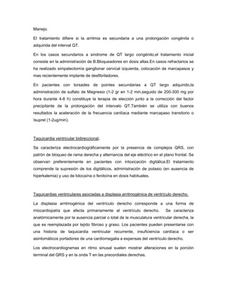 Manejo.

El tratamiento difiere si la arritmia es secundaria a una prolongación congénita o
adquirida del interval QT.

En los casos secundarios a sindrome de QT largo congénito,el tratamiento inicial
consiste en la administración de B.Bloqueadores en dosis altas.En casos refractarios se
ha realizado simpatectomía ganglionar cervical izquierda, colocación de marcapasos y
mas recientemente implante de desfibriladores.

En pacientes con torsades de pointes secundarias a QT largo adquirido,la
administración de sulfato de Magnesio (1-2 gr en 1-2 min,seguido de 200-300 mg por
hora durante 4-8 h) constituye la terapia de elección junto a la corrección del factor
precipitante de la prolongación del intervalo QT.También se utiliza con buenos
resultados la aceleración de la frecuencia cardíaca mediante marcapaso transitorio o
Isuprel (1-2ug/min).



Taquicardia ventricular bidireccional.

Se caracteriza electrocardiográficamente por la presencia de complejos QRS, con
patrón de bloqueo de rama derecha y alternancia del eje eléctrico en el plano frontal. Se
observan preferentemente en pacientes con intoxicación digitálica.El tratamiento
comprende la supresión de los digitálicos, administración de potasio (en ausencia de
hiperkalemia) y uso de lidocaína o fenitoína en dosis habituales.



Taquicardias ventriculares asociadas a displasia arritmogénica de ventrículo derecho.

La displasia arritmogénica del ventrículo derecho corresponde a una forma de
miocardiopatía que afecta primariamente al ventrículo derecho.           Se caracteriza
anatómicamente por la ausencia parcial o total de la musculatura ventricular derecha, la
que es reemplazada por tejido fibroso y graso. Los pacientes pueden presentarse con
una historia de taquicardia ventricular recurrente, insuficiencia cardíaca o ser
asintomáticos portadores de una cardiomegalia a expensas del ventrículo derecho.

Los electrocardiogramas en ritmo sinusal suelen mostrar alteraciones en la porción
terminal del QRS y en la onda T en las precordiales derechas.
 