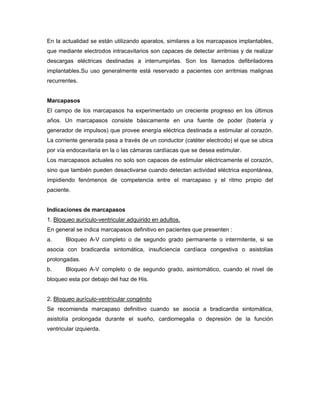 En la actualidad se están utilizando aparatos, similares a los marcapasos implantables,
que mediante electrodos intracavitarios son capaces de detectar arritmias y de realizar
descargas eléctricas destinadas a interrumpirlas. Son los llamados defibriladores
implantables.Su uso generalmente está reservado a pacientes con arritmias malignas
recurrentes.


Marcapasos
El campo de los marcapasos ha experimentado un creciente progreso en los últimos
años. Un marcapasos consiste básicamente en una fuente de poder (batería y
generador de impulsos) que provee energía eléctrica destinada a estimular al corazón.
La corriente generada pasa a través de un conductor (catéter electrodo) el que se ubica
por vía endocavitaria en la o las cámaras cardíacas que se desea estimular.
Los marcapasos actuales no solo son capaces de estimular eléctricamente el corazón,
sino que también pueden desactivarse cuando detectan actividad eléctrica espontánea,
impidiendo fenómenos de competencia entre el marcapaso y el ritmo propio del
paciente.


Indicaciones de marcapasos
1. Bloqueo aurículo-ventricular adquirido en adultos.
En general se indica marcapasos definitivo en pacientes que presenten :
a.     Bloqueo A-V completo o de segundo grado permanente o intermitente, si se
asocia con bradicardia sintomática, insuficiencia cardíaca congestiva o asistolias
prolongadas.
b.     Bloqueo A-V completo o de segundo grado, asintomático, cuando el nivel de
bloqueo esta por debajo del haz de His.


2. Bloqueo aurículo-ventricular congénito
Se recomienda marcapaso definitivo cuando se asocia a bradicardia sintomática,
asistolía prolongada durante el sueño, cardiomegalia o depresión de la función
ventricular izquierda.
 