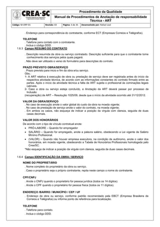 Procedimento da Qualidade
Manual de Procedimentos de Anotação de responsabilidade
Técnica - ART
Código: M-DRP-01 Revisão: 03 Página: 3 de 35 Desenvolvido por: Rafael Leal
. Endereço para correspondência do contratante, conforme ECT (Empresas Correios e Telégrafos).
TELEFONE
. Telefone para contato com o contratante.
. Inclua o código DDD.
1.6.3 Campo RESUMO DO CONTRATO
. Descrição resumida da obra ou serviço contratado. Descrição suficiente para que o contratante tome
conhecimento dos serviços pelos quais pagará.
. Não deve ser utilizado o verso do formulário para descrições do contrato.
PRAZO PREVISTO OBRA/SERVIÇO
. Prazo previsto para inicio e fim da obra e/ou serviço.
Obs.:
1- A ART relativa à execução de obra ou prestação de serviço deve ser registrada antes do início da
respectiva atividade técnica, de acordo com as informações constantes do contrato firmado entre as
partes. Após o início da atividade técnica a falta de ART sujeita o profissional às cominações legais
cabíveis.
2- Caso a obra ou serviço esteja concluído, a Anotação da ART deverá passar por processo de
Inclusão
(recuperação) de ART – Resolução 1025/09, desde que o início da atividade ocorrido até 31/12/2012.
VALOR DA OBRA/SERVIÇO
. No caso de execução anote o valor global do custo da obra na moeda vigente;
. No caso de prestação de serviço anote o valor do contrato, na moeda vigente;
. Em ambos os casos, não esqueça de indicar a posição da virgula com clareza, seguida de duas
casas decimais.
VALOR DOS HONORÁRIOS
De acordo com o tipo de vínculo contratual anote:
 PRÓ-LABORE – Quando for empregador
 SALÁRIO – Quando for empregado, anote a palavra salário, obedecendo a Lei vigente de Salário
Mínimo Profissional.
 (VALOR) – Quando não houver empresa executora, na condição de autônomo, anote o valor dos
honorários, em moeda vigente, obedecendo a Tabela de Honorários Profissionais homologada pelo
Crea/SC.
*Não esqueça de indicar a posição da virgula com clareza, seguida de duas casas decimais.
1.6.4 Campo IDENTIFICAÇÃO DA OBRA / SERVIÇO
NOME DO PROPRIETÁRIO
. Nome completo do proprietário da obra ou serviço.
. Caso o proprietário seja o próprio contratante, repita neste campo o nome do contratante.
CPF/CNPJ
. Anote o CNPJ quando o proprietário for pessoa jurídica (todos os 14 dígitos).
. Anote o CPF quando o proprietário for pessoa física (todos os 11 dígitos).
ENDEREÇO /BAIRRO / MUNICÍPIO / CEP / UF
. Endereço da obra ou serviço, conforme padrão recomendado pela EBCT (Empresa Brasileira de
Correios e Telégrafos) ou informe ponto de referência para localização.
TELEFONE
. Telefone para contato.
. Inclua o código DDD.
 