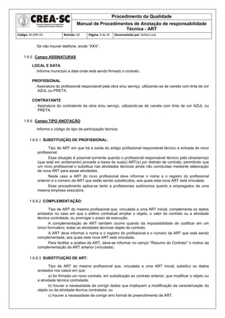 Procedimento da Qualidade
Manual de Procedimentos de Anotação de responsabilidade
Técnica - ART
Código: M-DRP-01 Revisão: 03 Página: 4 de 35 Desenvolvido por: Rafael Leal
. Se não houver telefone, anote “XXX”.
1.6.5 Campo ASSINATURAS
LOCAL E DATA
. Informe município e data onde está sendo firmado o contrato.
PROFISSIONAL
. Assinatura do profissional responsável pela obra e/ou serviço, utilizando-se de caneta com tinta de cor
AZUL ou PRETA.
CONTRATANTE
. Assinatura do contratante da obra e/ou serviço, utilizando-se de caneta com tinta de cor AZUL ou
PRETA.
1.6.6 Campo TIPO ANOTAÇÃO
. Informe o código do tipo de participação técnica:
1.6.6.1 SUBSTITUIÇÃO DE PROFISSIONAL:
Tipo de ART em que há a saída do antigo profissional responsável técnico e entrada de novo
profissional.
Essa situação é possível somente quando o profissional responsável técnico pela obra/serviço
(que está em andamento) procede a baixa de sua(s) ART(s) por distrato de contrato, permitindo que
um novo profissional o substitua nas atividades técnicas ainda não concluídas mediante elaboração
de nova ART para essas atividades.
Neste caso a ART do novo profissional deve informar o nome e o registro do profissional
anterior e o número da ART que estão sendo substituídos, aos quais esta nova ART está vinculada.
Esse procedimento aplica-se tanto a profissionais autônomos quanto a empregados de uma
mesma empresa executora.
1.6.6.2 COMPLEMENTAÇÃO:
Tipo de ART do mesmo profissional que, vinculada a uma ART inicial, complementa os dados
anotados no caso em que o aditivo contratual ampliar o objeto, o valor do contrato ou a atividade
técnica contratada, ou prorrogar o prazo de execução.
A complementação de ART também ocorre quando da impossibilidade de codificar em um
único formulário, todas as atividades técnicas objeto do contrato.
A ART deve informar o nome e o registro do profissional e o número da ART que está sendo
complementada, aos quais esta nova ART está vinculada.
Para facilitar a análise da ART, deve-se informar no campo "Resumo do Contrato" o motivo da
complementação da ART anterior (vinculada).
1.6.6.3 SUBSTITUIÇÃO DE ART:
Tipo de ART do mesmo profissional que, vinculada a uma ART inicial, substitui os dados
anotados nos casos em que:
a) for firmado um novo contrato, em substituição ao contrato anterior, que modificar o objeto ou
a atividade técnica contratada;
b) houver a necessidade de corrigir dados que impliquem a modificação da caracterização do
objeto ou da atividade técnica contratada; ou
c) houver a necessidade de corrigir erro formal de preenchimento de ART.
 