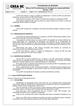 Procedimento da Qualidade
Manual de Procedimentos de Anotação de responsabilidade
Técnica - ART
Código: M-DRP-01 Revisão: 03 Página: 5 de 35 Desenvolvido por: Rafael Leal
A ART deve informar o nome e o registro do profissional e o número da ART que está sendo
substituída, aos quais esta nova ART está vinculada.
Selecionando esta opção, a ART anterior (vinculada) será anulada por substituição de ART.
Para facilitar a análise da ART, deve-se informar no campo "Resumo do Contrato" o motivo da
substituição da ART anterior (vinculada).
1.6.6.4 NORMAL:
Tipo de ART anotada sem vinculação à outra ART previamente anotada e relativa ao mesmo
contrato.
1.6.6.5 RENOVAÇÃO DE CONTRATO:
Tipo de ART do mesmo profissional que, vinculada a uma ART anteriormente anotada, renova
o período de prestação dos serviços contratados.
A renovação de contrato ocorre nos casos de ARTs de prestação de serviços rotineiros por
prazo determinado (ex.: manutenção de elevadores, de sistemas de ar condicionado, de
equipamentos elétricos, inspeção de vasos sob pressão, conservação de estradas, limpeza pública,
etc.), em que o prazo de término do contrato tenha findado e o contrato tenha sido renovado por novo
período.
Selecionando esta opção, a ART anterior (vinculada) será baixada por conclusão da
obra/serviço na data de confirmação desta nova ART.
A ART deve informar o nome e o registro do profissional e o número da ART que está
renovada, aos quais esta nova ART está vinculada.
1.6.6.6 DISTRATO DE CONTRATO:
Tipo de ART do mesmo profissional que, vinculada a uma ART anteriormente cadastrada,
anota somente as atividades técnicas e quantitativos por ele realizadas até o momento da rescisão
(distrato) no contrato celebrado entre o responsável técnico e o contratante.
Esta opção deverá ser utilizada exclusivamente para a emissão de ART em substituição a outra
ART que será baixada por distrato de contrato.
Após o cadastramento da ART de Distrato de Contrato, o profissional deverá entregá-la junto
com o requerimento de solicitação de baixa da ART anterior em uma das Unidades de Atendimento
do CREA/SC.
A nova ART será baixada por conclusão e a anterior por distrato de contrato.
1.6.7 Campo PARTICIPAÇÃO TÉCNICA
. Informe o código do tipo de participação técnica:
1.6.7.1 CO-AUTORIA
Classificação de participação técnica onde indica que uma atividade técnica caracterizada
como serviço, objeto de contrato único, é desenvolvida em conjunto por mais de um profissional (ex.:
projetos, estudos, laudos, levantamentos, perícias, etc.).
Deve ser informado na ART de co-autoria os dados referentes à ART principal/inicial (nome do
profissional, registro e número da ART principal/inicial) que está sendo vinculada.
Caso esta seja a ART principal/inicial, deve ser marcada a caixa “ART principal”, sem
necessidade de informar nome e registro do profissional.
Cada um dos co-autores deve possuir atribuições para todas as atividades anotadas em sua
ART
Para que as ARTs sejam vinculadas é necessário que todos os profissionais sejam vinculados
no Crea/SC a uma mesma empresa executora OU que todos sejam autônomos.
 