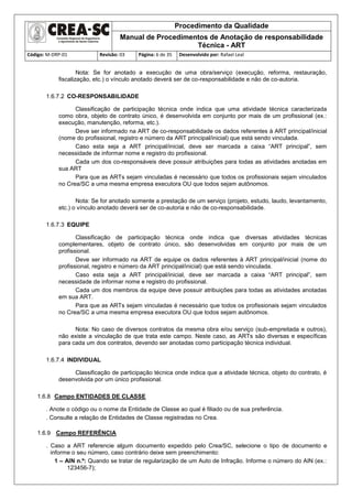 Procedimento da Qualidade
Manual de Procedimentos de Anotação de responsabilidade
Técnica - ART
Código: M-DRP-01 Revisão: 03 Página: 6 de 35 Desenvolvido por: Rafael Leal
Nota: Se for anotado a execução de uma obra/serviço (execução, reforma, restauração,
fiscalização, etc.) o vínculo anotado deverá ser de co-responsabilidade e não de co-autoria.
1.6.7.2 CO-RESPONSABILIDADE
Classificação de participação técnica onde indica que uma atividade técnica caracterizada
como obra, objeto de contrato único, é desenvolvida em conjunto por mais de um profissional (ex.:
execução, manutenção, reforma, etc.).
Deve ser informado na ART de co-responsabilidade os dados referentes à ART principal/inicial
(nome do profissional, registro e número da ART principal/inicial) que está sendo vinculada.
Caso esta seja a ART principal/inicial, deve ser marcada a caixa “ART principal”, sem
necessidade de informar nome e registro do profissional.
Cada um dos co-responsáveis deve possuir atribuições para todas as atividades anotadas em
sua ART
Para que as ARTs sejam vinculadas é necessário que todos os profissionais sejam vinculados
no Crea/SC a uma mesma empresa executora OU que todos sejam autônomos.
Nota: Se for anotado somente a prestação de um serviço (projeto, estudo, laudo, levantamento,
etc.) o vínculo anotado deverá ser de co-autoria e não de co-responsabilidade.
1.6.7.3 EQUIPE
Classificação de participação técnica onde indica que diversas atividades técnicas
complementares, objeto de contrato único, são desenvolvidas em conjunto por mais de um
profissional.
Deve ser informado na ART de equipe os dados referentes à ART principal/inicial (nome do
profissional, registro e número da ART principal/inicial) que está sendo vinculada.
Caso esta seja a ART principal/inicial, deve ser marcada a caixa “ART principal”, sem
necessidade de informar nome e registro do profissional.
Cada um dos membros da equipe deve possuir atribuições para todas as atividades anotadas
em sua ART.
Para que as ARTs sejam vinculadas é necessário que todos os profissionais sejam vinculados
no Crea/SC a uma mesma empresa executora OU que todos sejam autônomos.
Nota: No caso de diversos contratos da mesma obra e/ou serviço (sub-empreitada e outros),
não existe a vinculação de que trata este campo. Neste caso, as ARTs são diversas e específicas
para cada um dos contratos, devendo ser anotadas como participação técnica individual.
1.6.7.4 INDIVIDUAL
Classificação de participação técnica onde indica que a atividade técnica, objeto do contrato, é
desenvolvida por um único profissional.
1.6.8 Campo ENTIDADES DE CLASSE
. Anote o código ou o nome da Entidade de Classe ao qual é filiado ou de sua preferência.
. Consulte a relação de Entidades de Classe registradas no Crea.
1.6.9 Campo REFERÊNCIA
. Caso a ART referencie algum documento expedido pelo Crea/SC, selecione o tipo de documento e
informe o seu número, caso contrário deixe sem preenchimento:
1 – AIN n.º: Quando se tratar de regularização de um Auto de Infração. Informe o número do AIN (ex.:
123456-7);
 