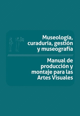 Manual de
producción y
montaje para las
Artes Visuales
Museología,
curaduría, gestión
y museografía
Museología,curaduría,gestiónymuseografía//ManualdeproducciónymontajeparalasArtesVisuales
Manual de producción
y montaje para las
Artes Visuales
Museología,
curaduría, gestión
y museografía
///////////////////////////////////////////////////////////
/////////////////////////////////////////////////////////////////
 