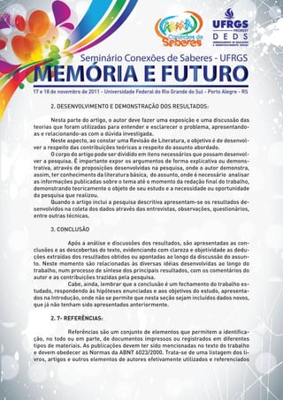 2. DESENVOLVIMENTO E DEMONSTRAÇÃO DOS RESULTADOS:
Nesta parte do artigo, o autor deve fazer uma exposição e uma discussão das
teorias que foram utilizadas para entender e esclarecer o problema, apresentando-
as e relacionando-as com a dúvida investigada.
Neste aspecto, ao constar uma Revisão de Literatura, o objetivo é de desenvol-
ver a respeito das contribuições teóricas a respeito do assunto abordado.
O corpo do artigo pode ser dividido em itens necessários que possam desenvol-
ver a pesquisa. É importante expor os argumentos de forma explicativa ou demons-
trativa, através de proposições desenvolvidas na pesquisa, onde o autor demonstra,
assim, ter conhecimento da literatura básica, do assunto, onde é necessário analisar
as informações publicadas sobre o tema até o momento da redação final do trabalho,
demonstrando teoricamente o objeto de seu estudo e a necessidade ou oportunidade
da pesquisa que realizou.
Quando o artigo inclui a pesquisa descritiva apresentam-se os resultados de-
senvolvidos na coleta dos dados através das entrevistas, observações, questionários,
entre outras técnicas.
3. CONCLUSÃO
	 Após a análise e discussões dos resultados, são apresentadas as con-
clusões e as descobertas do texto, evidenciando com clareza e objetividade as dedu-
ções extraídas dos resultados obtidos ou apontadas ao longo da discussão do assun-
to. Neste momento são relacionadas às diversas idéias desenvolvidas ao longo do
trabalho, num processo de síntese dos principais resultados, com os comentários do
autor e as contribuições trazidas pela pesquisa.
	 Cabe, ainda, lembrar que a conclusão é um fechamento do trabalho es-
tudado, respondendo às hipóteses enunciadas e aos objetivos do estudo, apresenta-
dos na Introdução, onde não se permite que nesta seção sejam incluídos dados novos,
que já não tenham sido apresentados anteriormente.
2. 7- REFERÊNCIAS:
	 Referências são um conjunto de elementos que permitem a identifica-
ção, no todo ou em parte, de documentos impressos ou registrados em diferentes
tipos de materiais. As publicações devem ter sido mencionadas no texto do trabalho
e devem obedecer as Normas da ABNT 6023/2000. Trata-se de uma listagem dos li-
vros, artigos e outros elementos de autores efetivamente utilizados e referenciados
 