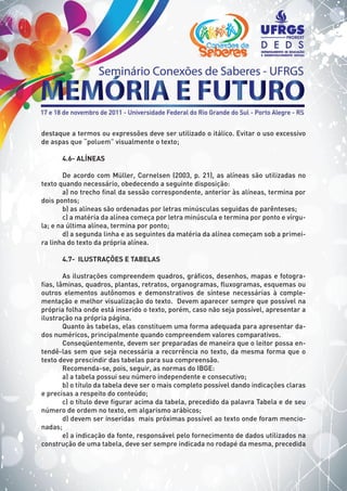destaque a termos ou expressões deve ser utilizado o itálico. Evitar o uso excessivo
de aspas que “poluem” visualmente o texto;
4.6- ALÍNEAS
De acordo com Müller, Cornelsen (2003, p. 21), as alíneas são utilizadas no
texto quando necessário, obedecendo a seguinte disposição:
a) no trecho final da sessão correspondente, anterior às alíneas, termina por
dois pontos;
b) as alíneas são ordenadas por letras minúsculas seguidas de parênteses;
c) a matéria da alínea começa por letra minúscula e termina por ponto e vírgu-
la; e na última alínea, termina por ponto;
d) a segunda linha e as seguintes da matéria da alínea começam sob a primei-
ra linha do texto da própria alínea.
4.7- ILUSTRAÇÕES E TABELAS
As ilustrações compreendem quadros, gráficos, desenhos, mapas e fotogra-
fias, lâminas, quadros, plantas, retratos, organogramas, fluxogramas, esquemas ou
outros elementos autônomos e demonstrativos de síntese necessárias à comple-
mentação e melhor visualização do texto. Devem aparecer sempre que possível na
própria folha onde está inserido o texto, porém, caso não seja possível, apresentar a
ilustração na própria página.
Quanto às tabelas, elas constituem uma forma adequada para apresentar da-
dos numéricos, principalmente quando compreendem valores comparativos.
Conseqüentemente, devem ser preparadas de maneira que o leitor possa en-
tendê-las sem que seja necessária a recorrência no texto, da mesma forma que o
texto deve prescindir das tabelas para sua compreensão.
Recomenda-se, pois, seguir, as normas do IBGE:
a) a tabela possui seu número independente e consecutivo;
b) o título da tabela deve ser o mais completo possível dando indicações claras
e precisas a respeito do conteúdo;
c) o título deve figurar acima da tabela, precedido da palavra Tabela e de seu
número de ordem no texto, em algarismo arábicos;
d) devem ser inseridas mais próximas possível ao texto onde foram mencio-
nadas;
e) a indicação da fonte, responsável pelo fornecimento de dados utilizados na
construção de uma tabela, deve ser sempre indicada no rodapé da mesma, precedida
 