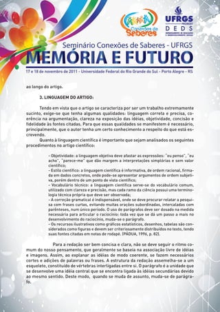 ao longo do artigo.
3. LINGUAGEM DO ARTIGO:
Tendo em vista que o artigo se caracteriza por ser um trabalho extremamente
sucinto, exige-se que tenha algumas qualidades: linguagem correta e precisa, co-
erência na argumentação, clareza na exposição das idéias, objetividade, concisão e
fidelidade às fontes citadas. Para que essas qualidades se manifestem é necessário,
principalmente, que o autor tenha um certo conhecimento a respeito do que está es-
crevendo.
Quanto à linguagem científica é importante que sejam analisados os seguintes
procedimentos no artigo científico:
- Objetividade: a linguagem objetiva deve afastar as expressões: “eu penso”, “eu
acho”, “parece-me” que dão margem a interpretações simplórias e sem valor
científico;
- Estilo científico: a linguagem científica é informativa, de ordem racional, firma-
da em dados concretos, onde pode-se apresentar argumentos de ordem subjeti-
va, porém dentro de um ponto de vista científico;
- Vocabulário técnico: a linguagem científica serve-se do vocabulário comum,
utilizado com clareza e precisão, mas cada ramo da ciência possui uma termino-
logia técnica própria que deve ser observada;
- A correção gramatical é indispensável, onde se deve procurar relatar a pesqui-
sa com frases curtas, evitando muitas orações subordinadas, intercaladas com
parênteses, num único período. O uso de parágrafos deve ser dosado na medida
necessária para articular o raciocínio: toda vez que se dá um passo a mais no
desenvolvimento do raciocínio, muda-se o parágrafo.
- Os recursos ilustrativos como gráficos estatísticos, desenhos, tabelas são con-
siderados como figuras e devem ser criteriosamente distribuídos no texto, tendo
suas fontes citadas em notas de rodapé. (PÁDUA, 1996, p. 82).
	 Para a redação ser bem concisa e clara, não se deve seguir o ritmo co-
mum do nosso pensamento, que geralmente se baseia na associação livre de idéias
e imagens. Assim, ao explanar as idéias de modo coerente, se fazem necessários
cortes e adições de palavras ou frases. A estrutura da redação assemelha-se a um
esqueleto, constituído de vértebras interligadas entre si. O parágrafo é a unidade que
se desenvolve uma idéia central que se encontra ligada às idéias secundárias devido
ao mesmo sentido. Deste modo, quando se muda de assunto, muda-se de parágra-
fo.
 