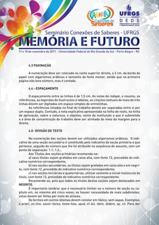 4.3 PAGINAÇÃO
A numeração deve ser colocada no canto superior direito, a 2 cm. da borda do
papel com algarismos arábicos e tamanho da fonte menor, sendo que na primeira
página não leva número, mas é contada.
4.4 - ESPAÇAMENTO
O espaçamento entre as linhas é de 1,5 cm. As notas de rodapé, o resumo, as
referências, as legendas de ilustrações e tabelas, as citações textuais de mais de três
linhas devem ser digitadas em espaço simples de entrelinhas.
As referências listadas no final do trabalho devem ser separadas entre si por
um espaço duplo. Contudo, a nota explicativa apresentada na folha de rosto, na folha
de aprovação, sobre a natureza, o objetivo, nome da instituição a que é submetido
e a área de concentração do trabalho deve ser alinhada do meio da margem para a
direita.
4.5- DIVISÃO DO TEXTO
Na numeração das seções devem ser utilizados algarismos arábicos. O indi-
cativo de uma seção secundária é constituído pelo indicativo da seção primária a que
pertence, seguido do número que lhe foi atribuído na seqüência do assunto, com um
ponto de separação: 1.1; 1.2...
Aos Títulos das seções primárias recomenda-se:
a) seus títulos sejam grafados em caixa alta, com fonte 12, precedido do indi-
cativo numérico correspondente;
b) nas seções secundárias, os títulos sejam grafados em caixa alta e em negri-
to, com fonte 12, precedido do indicativo numérico correspondente;
c) nas seções terciárias e quaternárias, utilizar somente a inicial maiúscula do
título, com fonte 12, precedido do indicativo numérico correspondente.
Recomenda-se, pois que todos os títulos destas seções sejam destacados em
NEGRITO.
É importante lembrar que é necessário limitar-se o número de seção ou ca-
pítulo em, no máximo até cinco vezes; se houver necessidade de mais subdivisões,
estas devem ser feitas por meio de alíneas.
Os termos em outros idiomas devem constar em itálico, sem aspas. Exemplos:
a priori, on-line, savoir-faires, know-how, apud, et alii, idem, ibidem, op. cit. Para dar
 