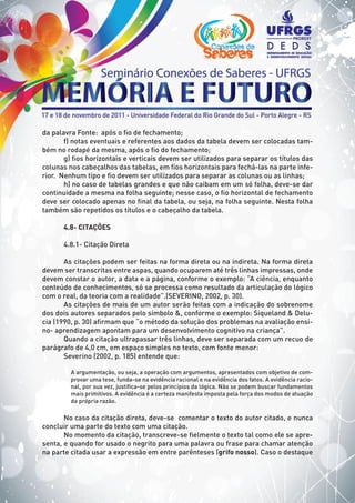 da palavra Fonte: após o fio de fechamento;
f) notas eventuais e referentes aos dados da tabela devem ser colocadas tam-
bém no rodapé da mesma, após o fio do fechamento;
g) fios horizontais e verticais devem ser utilizados para separar os títulos das
colunas nos cabeçalhos das tabelas, em fios horizontais para fechá-las na parte infe-
rior. Nenhum tipo e fio devem ser utilizados para separar as colunas ou as linhas;
h) no caso de tabelas grandes e que não caibam em um só folha, deve-se dar
continuidade a mesma na folha seguinte; nesse caso, o fio horizontal de fechamento
deve ser colocado apenas no final da tabela, ou seja, na folha seguinte. Nesta folha
também são repetidos os títulos e o cabeçalho da tabela.
4.8- CITAÇÕES
4.8.1- Citação Direta
As citações podem ser feitas na forma direta ou na indireta. Na forma direta
devem ser transcritas entre aspas, quando ocuparem até três linhas impressas, onde
devem constar o autor, a data e a página, conforme o exemplo: “A ciência, enquanto
conteúdo de conhecimentos, só se processa como resultado da articulação do lógico
com o real, da teoria com a realidade”.(SEVERINO, 2002, p. 30).
As citações de mais de um autor serão feitas com a indicação do sobrenome
dos dois autores separados pelo símbolo &, conforme o exemplo: Siqueland & Delu-
cia (1990, p. 30) afirmam que “o método da solução dos problemas na avaliação ensi-
no- aprendizagem apontam para um desenvolvimento cognitivo na criança”.
Quando a citação ultrapassar três linhas, deve ser separada com um recuo de
parágrafo de 4,0 cm, em espaço simples no texto, com fonte menor:
Severino (2002, p. 185) entende que:
A argumentação, ou seja, a operação com argumentos, apresentados com objetivo de com-
provar uma tese, funda-se na evidência racional e na evidência dos fatos. A evidência racio-
nal, por sua vez, justifica-se pelos princípios da lógica. Não se podem buscar fundamentos
mais primitivos. A evidência é a certeza manifesta imposta pela força dos modos de atuação
da própria razão.
No caso da citação direta, deve-se comentar o texto do autor citado, e nunca
concluir uma parte do texto com uma citação.
No momento da citação, transcreve-se fielmente o texto tal como ele se apre-
senta, e quando for usado o negrito para uma palavra ou frase para chamar atenção
na parte citada usar a expressão em entre parênteses (grifo nosso). Caso o destaque
 