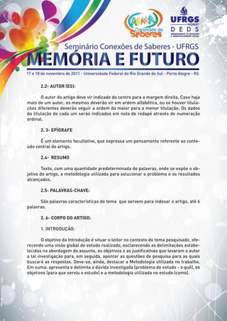 2.2- AUTOR (ES):
O autor do artigo deve vir indicado do centro para a margem direita. Caso haja
mais de um autor, os mesmos deverão vir em ordem alfabética, ou se houver titula-
ções diferentes deverão seguir a ordem da maior para a menor titulação. Os dados
da titulação de cada um serão indicados em nota de rodapé através de numeração
ordinal.
2. 3- EPÍGRAFE
É um elemento facultativo, que expressa um pensamento referente ao conte-
údo central do artigo.
2.4- RESUMO
Texto, com uma quantidade predeterminada de palavras, onde se expõe o ob-
jetivo do artigo, a metodologia utilizada para solucionar o problema e os resultados
alcançados.
2.5- PALAVRAS-CHAVE:
São palavras características do tema que servem para indexar o artigo, até 6
palavras.
2. 6- CORPO DO ARTIGO:
1. INTRODUÇÃO:
O objetivo da Introdução é situar o leitor no contexto do tema pesquisado, ofe-
recendo uma visão global do estudo realizado, esclarecendo as delimitações estabe-
lecidas na abordagem do assunto, os objetivos e as justificativas que levaram o autor
a tal investigação para, em seguida, apontar as questões de pesquisa para as quais
buscará as respostas. Deve-se, ainda, destacar a Metodologia utilizada no trabalho.
Em suma: apresenta e delimita a dúvida investigada (problema de estudo - o quê), os
objetivos (para que serviu o estudo) e a metodologia utilizada no estudo (como).
 