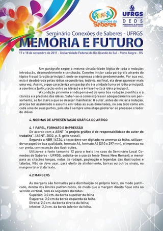 Um parágrafo segue a mesma circularidade lógica de toda a redação:
introdução, desenvolvimento e conclusão. Convém iniciar cada parágrafo através do
tópico frasal (oração principal), onde se expressa a idéia predominante. Por sua vez,
esta é desdobrada pelas idéias secundárias; todavia, no final, ela deve aparecer mais
uma vez. Assim, o que caracteriza um parágrafo é a unidade (uma só idéia principal),
a coerência (articulação entre as idéias) e a ênfase (volta à idéia principal).
A condição primeira e indispensável de uma boa redação científica é a
clareza e a precisão das idéias. Saber-se-á como expressar adequadamente um pen-
samento, se for claro o que se desejar manifestar. O autor, antes de iniciar a redação,
precisa ter assimilado o assunto em todas as suas dimensões, no seu todo como em
cada uma de suas partes, pois ela é sempre uma etapa posterior ao processo criador
de idéias.
4. NORMAS DE APRESENTAÇÃO GRÁFICA DO ARTIGO
4. 1 PAPEL, FORMATO E IMPRESSÃO
De acordo com a ABNT “o projeto gráfico é de responsabilidade do autor do
trabalho”. (ABNT, 2002, p. 5, grifo nosso).
Segundo a NBR 14724, o texto deve ser digitado no anverso da folha, utilizan-
do-se papel de boa qualidade, formato A4, formato A4 (210 x 297 mm), e impresso na
cor preta, com exceção das ilustrações.
Utiliza-se a fonte tamanho 12 para o texto (no caso do Seminário Local Co-
nexões de Saberes - UFRGS, solicita-se o uso da fonte Times New Roman); e menor
para as citações longas, notas de rodapé, paginação e legendas das ilustrações e
tabelas. Não se deve usar, para efeito de alinhamento, barras ou outros sinais, na
margem lateral do texto.
4.2 MARGENS
As margens são formadas pela distribuição do próprio texto, no modo justifi-
cado, dentro dos limites padronizados, de modo que a margem direita fique reta no
sentido vertical, com as seguintes medidas:
Superior: 3,0 cm. da borda superior da folha
Esquerda: 3,0 cm da borda esquerda da folha.
Direita: 2,0 cm. da borda direita da folha;
Inferior: 2,0 cm. da borda inferior da folha.
 