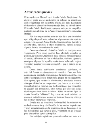 Advertencias previas
El tema de este Manual es el Asado Criollo Tradicional. Es
decir: el asado que es costumbre en millares de argentinos,
que se identifica con la historia misma del país. La manera
de hacerlo es el motivo de este trabajo. Pero no sólo el único.
El Asado Criollo Tradicional, como se sabe, es un magnífico
pretexto para el ritual de la “conversada amistad”, como dice
Borges.
       Por eso importa tanto tratar de ser fiel a esa costumbre
que, al igual que el mate, sobrevive al pasado montaraz de su
origen. Los usos del Asado Criollo Tradicional son la materia
de este libro. También, a título informativo, hemos incluido
algunas formas heterodoxas del asado.
       Con una salvedad: el Asador Criollo no comparte esas
variaciones. Pero como muchos han adoptado modelos de
parrilla, de utensilios, técnicas y hasta comidas para acompañar
al asado, diferentes de las tradicionales, creímos oportuno
consignar algunas de aquellas variaciones, aclarando —¡una
vez más y cuantas veces sea necesario!— que el Criollo no las
acepta.
       Como tantas actividades domésticas cotidianas, el
arte del Asador es absolutamente empírico. Con una base
comúnmente aceptada, impuesta por la tradición criolla, este
arte se completa con la experiencia propia de sus ejecutores.
Este aporte, que resume lo observado y practicado durante
años por el Asador, es tan personal que lleva a un acentuado
individualismo, a pesar de que las leyes físicas que comandan
la cocción son inmutables. Ello explica por qué hay tantas
técnicas para asar, como Asadores. Sobre los cuatro tipos de
asado llamados “clásicos”, hay consenso casi unánime en
cuanto a su tipificación, aunque no tanto en lo que se refiere a
los modos y maneras de lograrlos.
       Donde más se manifiesta la diversidad de opiniones es
en la denominación y clasificación de los asados imperfectos,
y muy especialmente, en la interpretación de las causas y de
los mecanismos que llevan a ellos, y también en las técnicas
para prevenirlos y para corregirlos.
       Las múltiples opiniones personales sobre ese tema son

                       11
 