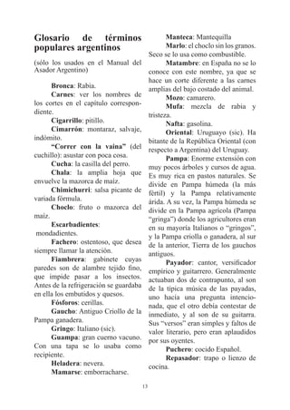 Glosario de términos                                Manteca: Mantequilla
populares argentinos                                Marlo: el choclo sin los granos.
                                             Seco se lo usa como combustible.
(sólo los usados en el Manual del                   Matambre: en España no se lo
Asador Argentino)                            conoce con este nombre, ya que se
                                             hace un corte diferente a las carnes
      Bronca: Rabia.                         amplias del bajo costado del animal.
      Carnes: ver los nombres de                    Mozo: camarero.
los cortes en el capítulo correspon-                Mufa: mezcla de rabia y
diente.                                      tristeza.
      Cigarrillo: pitillo.                          Nafta: gasolina.
      Cimarrón: montaraz, salvaje,                  Oriental: Uruguayo (sic). Ha
indómito.                                    bitante de la República Oriental (con
      “Correr con la vaina” (del             respecto a Argentina) del Uruguay.
cuchillo): asustar con poca cosa.                   Pampa: Enorme extensión con
      Cucha: la casilla del perro.           muy pocos árboles y cursos de agua.
      Chala: la amplia hoja que              Es muy rica en pastos naturales. Se
envuelve la mazorca de maíz.                 divide en Pampa húmeda (la más
      Chimichurri: salsa picante de          fértil) y la Pampa relativamente
variada fórmula.                             árida. A su vez, la Pampa húmeda se
      Choclo: fruto o mazorca del            divide en la Pampa agrícola (Pampa
maíz.                                        “gringa”) donde los agricultores eran
      Escarbadientes:                        en su mayoría Italianos o “gringos”,
 mondadientes.                               y la Pampa criolla o ganadera, al sur
      Fachero: ostentoso, que desea          de la anterior, Tierra de los gauchos
siempre llamar la atención.                  antiguos.
      Fiambrera: gabinete cuyas                     Payador: cantor, versificador
paredes son de alambre tejido fino,          empírico y guitarrero. Generalmente
que impide pasar a los insectos.             actuaban dos de contrapunto, al son
Antes de la refrigeración se guardaba        de la típica música de las payadas,
en ella los embutidos y quesos.              uno hacía una pregunta intencio-
      Fósforos: cerillas.                    nada, que el otro debía contestar de
      Gaucho: Antiguo Criollo de la          inmediato, y al son de su guitarra.
Pampa ganadera.                              Sus “versos” eran simples y faltos de
      Gringo: Italiano (sic).                valor literario, pero eran aplaudidos
      Guampa: gran cuerno vacuno.            por sus oyentes.
Con una tapa se lo usaba como                       Puchero: cocido Español.
recipiente.                                         Repasador: trapo o lienzo de
      Heladera: nevera.                      cocina.
      Mamarse: emborracharse.
                                        13
 