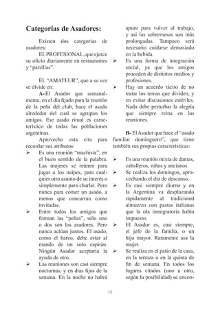 Categorías de Asadores:                              apuro para volver al trabajo,
                                                     y así las sobremesas son más
      Existen dos categorías de                      prolongadas. Tampoco será
asadores:                                            necesario cuidarse demasiado
      EL PROFESIONAL, que ejerce                     en la bebida.
su oficio diariamente en restaurantes Ø              Es una forma de integración
y “parrillas”.                                       social, ya que los amigos
                                                     proceden de distintos medios y
       EL “AMATEUR”, que a su vez                    profesiones.
se divide en:                                   Ø    Hay un acuerdo tácito de no
       A- El Asador que semanal-                     tratar los temas que dividen, y
mente, en el día fijado para la reunión              en evitar discusiones estériles.
de la peña del club, hace el asado                   Nada debe perturbar la alegría
alrededor del cual se agrupan los                    que siempre reina en las
amigos. Ese asado ritual es carac-                   reuniones.
terístico de todas las poblaciones
argentinas.                                           B- El Asador que hace el “asado
       Aprovecho esta cita para                 familiar dominguero”, que tiene
recordar sus atributos:                         también sus propias características:
Ø      Es una reunión “machista”, en
       el buen sentido de la palabra.           Ø    Es una reunión mixta de damas,
       Las mujeres se reúnen para                    caballeros, niños y ancianos.
       jugar a los naipes, para cual-           Ø    Se realiza los domingos, apro-
       quier otro asunto de su interés o             vechando el día de descanso.
       simplemente para charlar. Pero           Ø    Es casi siempre diurno y en
       nunca para comer un asado, a                  la Argentina va desplazando
       menos que concurran como                      rápidamente al tradicional
       invitadas.                                    almuerzo con pastas italianas
Ø      Entre todos los amigos que                    que la ola inmigratoria había
       forman las “peñas”, sólo uno                  impuesto.
       o dos son los asadores. Pero             Ø    El Asador es, casi siempre,
       nunca actúan juntos. El asado,                el jefe de la familia, o un
       como el barco, debe estar al                  hijo mayor. Raramente asa la
       mando de un solo capitán.                     mujer.
       Ningún Asador aceptaría la               Ø    Se realiza en el patio de la casa,
       ayuda de otro.                                en la terraza o en la quinta de
Ø      Las reuniones son casi siempre                fin de semana. En todos los
       nocturnas, y en días fijos de la              lugares citados (uno u otro,
       semana. En la noche no habrá                  según la posibilidad) se encon-

                                           15
 