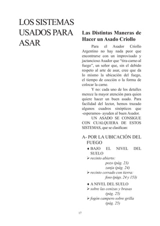 LOS SISTEMAS
USADOS PARA         Las Distintas Maneras de
                    Hacer un Asado Criollo
ASAR                       Para el Asador Criollo
                    Argentino no hay nada peor que
                    encontrarse con un improvisado y
                    jactancioso Asador que “tira-carne-al
                    fuego”, un señor que, sin el debido
                    respeto al arte de asar, cree que da
                    lo mismo la ubicación del fuego,
                    el tiempo de cocción o la forma de
                    colocar la carne.
                           Y no: cada uno de los detalles
                    merece la mayor atención para quien
                    quiere hacer un buen asado. Para
                    facilidad del lector, hemos trazado
                    algunos cuadros sinópticos que
                    -esperamos- ayuden al buen Asador.
                           UN ASADO SE CONSIGUE
                    CON CUALQUIERA DE ESTOS
                    SISTEMAS, que se clasifican:

                    A- POR LA UBICACIÓN DEL
                      FUEGO
                      ♦ BAJO EL NIVEL DEL
                        SUELO
                      Ø recinto abierto:
                                  pozo (pág. 23)
                                  zanja (pág. 24)
                      Ø recinto cerrado con tierra:
                                  foso (págs. 24 y 153)
                      ♦ A NIVEL DEL SUELO
                      Ø sobre las cenizas y brasas
                                  (pág. 25)
                      Ø fogón campero sobre grilla
                                  (pág. 25)

               17
 