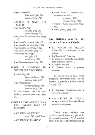 MANUAL DEL ASADOR ARGENTINO

  Ø por transfixión:                         Ø papel estraza enmantecado,
             horizontal (pág. 26)              manteca o metálico:
             vertical (pág. 26)                         seso (pág. 150)
                                                        pescado (pág. 169)
  ♦ SOBRE EL NIVEL DEL
                                             Ø ceniza y tierra (vacuno) (pág.
    SUELO
                                               153)
  Ø en parrilla fija:
                                             Ø barro (pollo) (pág. 167)
              abierta (pág. 29)
              cerrada (pág. 29)
  Ø en parrilla desmontable (pág.
    38)                                   Las distintas maneras de
  Ø en parrilla rodante (pág. 39)         hacer un Asado no Criollo
  Ø en parrilla de mesa (pág. 43)
                        ♦ EL ASADO EN TROZOS
  Ø en parrilla de pie (pág. 41)
                          PEQUEÑOS, ensartados en un
  Ø en disco de arado (pág. 42)
  Ø con segundo fuego:    estilete:
                        Ø La “brochette” francesa.
              fijo (pág. 45)
                        Ø El espeto y el espetinho bra-sileños
              móvil (pág. 45)
                          (mal llamados “galeto”).
  Ø en horno campero (pág. 46)
                        Ø El spiedo italiano.
B- POR EL ELEMENTO DE Ø El fierrito árabe o pincho
   SOSTÉN DE LAS CARNES   moruno.
  Ø sobre la grilla:
                                                El Criollo sólo lo hará como
              horizontal (pág. 29)
                                          excepción improbabilísima, si no
              oblicua (pág. 170)
                                          dispone de parrilla o asador vertical
  Ø por transfixión:
                                          (ver pág. 26)
              horizontal (pág. 26)
              vertical (pág. 26)
                                          ♦ El Barbecue Norteamericano, a
  Ø directamente sobre el suelo
                                            veces “a la llama”.
  (indio y gaucho primitivo) (pág.
  25)
                           ♦ Los ASADOS AL HORNO,
C- POR LA FORMA DE COLOCAR   aunque se utilice dentro de él una
   LAS CARNES PARA LA        parrilla o un spiedo.
   COCCIÓN

  ♦ CARNES “ABIERTAS”                           Todos estos métodos son
          (pág. 140 en adelante)          excelentes en sí mismos, y gozan de
                                          aprecio entre nosotros. Pero “son otra
  ♦ CARNES “CERRADAS”                     cosa”, y no se los puede incluir en el

                                     18
 