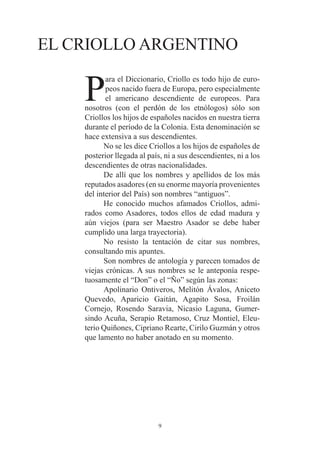 EL CRIOLLO ARGENTINO

    P
           ara el Diccionario, Criollo es todo hijo de euro-
           peos nacido fuera de Europa, pero especialmente
           el americano descendiente de europeos. Para
    nosotros (con el perdón de los etnólogos) sólo son
    Criollos los hijos de españoles nacidos en nuestra tierra
    durante el período de la Colonia. Esta denominación se
    hace extensiva a sus descendientes.
          No se les dice Criollos a los hijos de españoles de
    posterior llegada al país, ni a sus descendientes, ni a los
    descendientes de otras nacionalidades.
          De allí que los nombres y apellidos de los más
    reputados asadores (en su enorme mayoría provenientes
    del interior del País) son nombres “antiguos”.
          He conocido muchos afamados Criollos, admi-
    rados como Asadores, todos ellos de edad madura y
    aún viejos (para ser Maestro Asador se debe haber
    cumplido una larga trayectoria).
          No resisto la tentación de citar sus nombres,
    consultando mis apuntes.
          Son nombres de antología y parecen tomados de
    viejas crónicas. A sus nombres se le anteponía respe-
    tuosamente el “Don” o el “Ño” según las zonas:
          Apolinario Ontiveros, Melitón Ávalos, Aniceto
    Quevedo, Aparicio Gaitán, Agapito Sosa, Froilán
    Cornejo, Rosendo Saravia, Nicasio Laguna, Gumer-
    sindo Acuña, Serapio Retamoso, Cruz Montiel, Eleu-
    terio Quiñones, Cipriano Rearte, Cirilo Guzmán y otros
    que lamento no haber anotado en su momento.




                            9
 