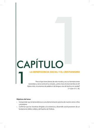 Objetivos del tema:
•	 Comprender que la benevolencia es una demonstración práctica de nuestro amor a Dios
y al prójimo.
•	 Confirmar que las iniciativas dirigidas a la asistencia y desarrollo social provienen de un
fundamento bíblico sólido y del Espíritu de Profecía.
1
LA BENEFICENCIA SOCIAL Y EL CRISTIANISMO
CAPÍTULO
	 “Pero el que tiene bienes de este mundo y ve a su hermano tener
necesidad, y cierra contra él su corazón, ¿cómo mora el amor de Dios en él?
Hijitos míos, no amemos de palabra ni de lengua, sino de hecho y en verdad”
(1ª Juan 3:17, 18).
1
 
