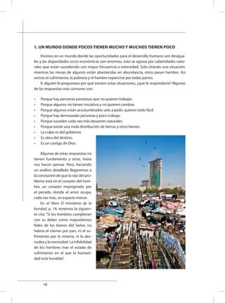10
1. UN MUNDO DONDE POCOS TIENEN MUCHO Y MUCHOS TIENEN POCO
Vivimos en un mundo donde las oportunidades para el desarrollo humano son desigua-
les y las disparidades socio económicas son enormes, esto se agrava por calamidades natu-
rales que están sucediendo con mayor frecuencia e intensidad. Solo citando una situación:
mientras las mesas de algunos están abastecidas en abundancia, otros pasan hambre. Así
vemos el sufrimiento, la pobreza y el hambre esparcirse por todas partes.
Si alguien le preguntara por qué existen estas situaciones, ¿qué le respondería? Algunas
de las respuestas más comunes son:
•	 Porque hay personas perezosas que no quieren trabajar.
•	 Porque algunos no tienen iniciativa y no quieren cambiar.
•	 Porque algunos están acostumbrados solo a pedir, quieren todo fácil.
•	 Porque hay demasiadas personas y poco trabajo.
•	 Porque suceden cada vez más desastres naturales.
•	 Porque existe una mala distribución de tierras y otros bienes.
•	 La culpa es del gobierno.
•	 Es obra del destino.
•	 Es un castigo de Dios.
Algunas de estas respuestas no
tienen fundamento y otras, hasta
nos hacen pensar. Pero, haciendo
un análisis detallado llegaremos a
la conclusión de que la raíz del pro-
blema está en el corazón del hom-
bre, un corazón impregnado por
el pecado, donde el amor ocupa,
cada vez más, un espacio menor.
En el libro El ministerio de la
bondad, p. 18, tenemos la siguien-
te cita: “Si los hombres cumplieran
con su deber como mayordomos
fieles de los bienes del Señor, no
habría el clamor por pan, ni el su-
frimiento por la miseria, ni la des-
nudez y la necesidad. La infidelidad
de los hombres trae el estado de
sufrimiento en el que la humani-
dad está hundida”.
 