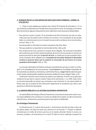 11
2. AUNQUE NO ES LA VOLUNTAD DE DIOS QUE HAYA POBREZA, ¿CÓMO LA 	
UTILIZA ÉL?
“[…] Dios no quiso nunca que existiese esta miseria” (El ministerio de la bondad, p. 17). La
cita es fácil de comprender por el simple hecho de que Dios es amor. Sin embargo, en el mismo
libro encontramos algunas respuestas de cómo utiliza Dios estas situaciones desfavorables:
•	 Para ejercitar nuestro corazón. “En la providencia de Dios los hechos han sido así orde-
nados para que los pobres estén siempre con nosotros, con el propósito de que pueda
haber un constante ejercicio en el corazón humano de los atributos de la misericordia y
el amor”(ibíd., p. 19).
•	 Para desarrollar en el hombre el carácter semejante al de Dios (ibíd.,).
•	 Para que podamos comprender la misericordia de Dios. (ibíd., p.20).
•	 Para el ejercicio de la fe y alcanzar el corazón de los afligidos. “No sería para el beneficio
del cristianismo que el Señor quitara la pobreza de la tierra. De esa manera se cerraría una
puerta que ahora se abre para el ejercicio de la fe, un medio por el cual se pueden alcan-
zar los corazones de los afligidos por el evangelio de la bondad. Mediante la liberalidad
cristiana se alcanzan almas que no podrían ser alcanzadas de otra forma. Es la mano
ayudadora del Evangelio”(ibíd., p. 185).
Los consejos del Espíritu de Profecía continúan mostrándonos que hay un“antes”y un“des-
pués” en la evangelización de estas personas: “Suplid primero las necesidades temporales de
los menesterosos, aliviad sus menesteres y sufrimientos físicos, y luego hallaréis abierta la puer-
ta del corazón, donde podréis implantar las buenas semillas de virtud y religión”(ibíd., p. 92).
Finalmente:“Al poner entre nosotros los pobres y los dolientes, el Señor nos prueba para
revelarnos lo que hay en nuestro corazón” (Joyas de los testimonios, t. 2, p. 499). Cada cristia-
no necesita desarrollar el carácter que acompaña a este ministerio. Es una oportunidad sin
límites para que el pueblo de Dios demuestre alegremente la compasión que alivia y que
previene el sufrimiento del prójimo.
3. LLAMADO BÍBLICO A LA ACCIÓN SOLIDARIA ADVENTISTA
En toda la Biblia, del Antiguo al NuevoTestamento, encontramos claramente cuál es nues-
tra responsabilidad como cristianos en cuanto al cuidado de los pobres. En ella encontramos
exhortaciones, orientaciones y promesas para el que ejerce la solidaridad.
En el Antiguo Testamento
En Deuteronomio 15, a partir del versículo 7, encontramos descritas las leyes a favor de
los pobres dadas a los hijos de Israel, que culminan en el versículo 11: “Porque no faltarán
menesterosos en medio de la tierra; por eso yo te mando, diciendo: Abrirás tu mano a tu
hermano, al pobre y al menesteroso en tu tierra”. El “abrir la mano” implicaba compartir los
 