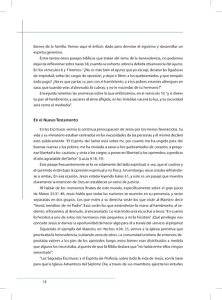 12
bienes de la familia. Vemos aquí el énfasis dado para derrotar el egoísmo y desarrollar un
espíritu generoso.
Entre tantos otros pasajes bíblicos que tratan del tema de la benevolencia, no podemos
dejar de reflexionar sobre Isaías 58, cuando se exhorta sobre la debida observancia del ayuno.
En los versículos 6 y 7 leemos:“¿No es más bien el ayuno que yo escogí, desatar las ligaduras
de impiedad, soltar las cargas de opresión, y dejar ir libres a los quebrantados, y que rompáis
todo yugo? ¿No es que partas tu pan con el hambriento, y a los pobres errantes albergues en
casa; que cuando veas al desnudo, lo cubras, y no te escondas de tu hermano?”
Enseguida tenemos las promesas sobre lo que enfatizamos, en el versículo 10:“y si dieres
tu pan al hambriento, y saciares al alma afligida, en las tinieblas nacerá tu luz, y tu oscuridad
será como el mediodía”.
En el Nuevo Testamento
En las Escrituras vemos la continua preocupación de Jesús por los menos favorecidos. Su
vida y su ministerio estaban centrados en las necesidades de las personas y él mismo declaró
esto públicamente. “El Espíritu del Señor está sobre mí, por cuanto me ha ungido para dar
buenas nuevas a los pobres; me ha enviado a sanar a los quebrantados de corazón; a prego-
nar libertad a los cautivos, y vista a los ciegos; a poner en libertad a los oprimidos; a predicar
el año agradable del Señor”(Lucas 4:18, 19).
Este pasaje frecuentemente se lo ve solamente del lado espiritual, o sea, que el cautivo y
el oprimido están bajo la opresión espiritual y no física. Sin embargo, Jesús estaba refiriéndo-
se a ambas. En esa ocasión, Jesús estaba leyendo Isaías 61, y este es un pasaje que muestra
claramente la intención de Dios en establecer un reino de justicia.
Al hablar de los momentos finales de este mundo, específicamente sobre el gran juicio
de Mateo 25:31-46, Jesús habla que todas las naciones se reunirán en su presencia, y serán
separadas en dos grupos. Los que estén a su derecha serán los que oirán al Maestro decir
“Venid, benditos de mi Padre”. Esos serán los que extendieron la mano al hambriento, al se-
diento, al forastero, al desnudo, al encarcelado. Lo más lindo será escuchar a Jesús:“En cuanto
lo hicisteis a uno de estos mis hermanos más pequeños, a mí lo hicisteis”. ¡Qué privilegio nos
concede Jesús al darnos la oportunidad de hacer algo para él a través del servicio al prójimo!
Siguiendo el ejemplo del Maestro, en Hechos 4:34, 35, vemos a la iglesia primitiva que
practicaba la benevolencia, cuidando unos de otros. La comunidad cristiana de entonces de-
positaba valores a los pies de los apóstoles; luego, estos bienes eran distribuidos a medida
que alguno los necesitaba, al punto de que la Biblia declara que“no había entre ellos ningún
necesitado”.
“Las Sagradas Escrituras y el Espíritu de Profecía, sobre todo la vida de Jesús, son la base
para que la Iglesia Adventista del Séptimo Día, a través de sus miembros, ejercite las virtudes
 