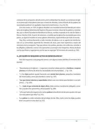 13
cristianas de la compasión, del altruismo y de la solidaridad. Así, desde sus comienzos la igle-
sia se preocupó e hizo planes para que a través de ofrendas, como el fondo de los pobres, los
necesitados pudiesen ser ayudados (Joyas de los testimonios, t. 2, p. 42, 43).
Con esta visión, en 1874, la iglesia oficializó una sociedad asistencial liderada por volun-
tarios de la Iglesia Adventista del Séptimo Día para ministrar a favor de los pobres y necesita-
dos, que se llamó Sociedad de Beneficencia Dorcas, nombre inspirado en la vida de Tabita o
Dorcas (Hechos 9:36). A partir de entonces, a medida que la iglesia iba avanzando para otros
países, se siguió el modelo en varias iglesias adventistas, esparciéndose por todo el mundo.
Hoy, Dios continúa llamando a cada miembro de iglesia a ser un agente de transforma-
ción en su comunidad, siguiendo los métodos de Jesús, para traer esperanza a través del
ministerio de la compasión. “Hay que aliviar a los pobres, atender a los enfermos, consolar a
los afligidos y dolientes, instruir a los ignorantes y aconsejar a los inexpertos. Hemos de llorar
con los que lloran y regocijarnos con los que se regocijan”(El ministerio de curación, p. 102).
4. ¿DE QUIÉN SE REQUIERE ACTOS DE BENEVOLENCIA?
Para dar respuesta a esta pregunta vamos a ver algunos textos del libro El ministerio de la
bondad:
•	 “Necesitamos en la iglesia […] organizar y enseñar trabajo práctico a hombres y mujeres
jóvenes en la forma de aliviar las necesidades de la humanidad […]”(p. 110).
•	 “[...] los hijos podrían ayudar haciendo, aún siendo bien jóvenes, pequeños mandados
de misericordia y amor para bendecir a otros”(p. 107).
•	 “Los que tienen talentos y capacidades deben usar esos dones para bendecir a sus pró-
jimos […]”(p. 203).
•	 “[…] todo el que entienda de algún oficio, debe sentirse moralmente obligado a ense-
ñar y ayudar a los ignorantes y desocupados”(p. 206).
•	 “¿Por qué habría de negarse a los santos pobres la bendición de dar para ayudar a los que
son más pobres que ellos?”(p. 215).
•	 “Los pobres no están excluidos del privilegio de dar. Ellos, tanto como los ricos, pueden
tener una parte en esta obra”(p. 212).
 