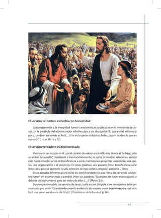 17
El servicio verdadero es hecho con honestidad
La transparencia y la integridad fueron características destacadas en el ministerio de Je-
sús. En la parábola del administrador infiel les dijo a sus discípulos: “El que es fiel en lo muy
poco, también en lo más es fiel […] Y si en lo ajeno no fuisteis fieles, ¿quién os dará lo que es
vuestro?”(Lucas 16:10 y 12).
El servicio verdadero es desinteresado
Vivimos en un mundo en el cual el cambio de valores está infiltrado, donde el“te hago esto
a cambio de aquello”, consciente o inconscientemente, es parte de muchas relaciones. Vemos
esto hasta entre los actos de beneficencia, a veces, hechos para proyectar un nombre, una igle-
sia, una organización o el propio yo. En otras palabras, una pseudo (falsa) beneficencia pone
detrás una piedad aparente, oculta intereses de tipo político, religioso, personal u otros.
Jesús actuaba diferente, pues todos los actos bondadosos que hizo a las personas sufrien-
tes fueron sin esperar nada a cambio. Vean sus palabras: “Guardaos de hacer vuestra justicia
delante de los hombres, para ser vistos de ellos […]”(Mateo 6:1).
Siguiendo el modelo de servicio de Jesús, toda acción dirigida a los semejantes debe ser
motivada por amor.“Cuando ellos vean la evidencia de nuestro amor desinteresado será más
fácil que crean en el amor de Cristo”(El ministerio de la bondad, p. 86).
 