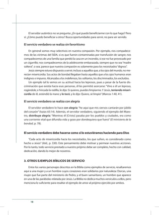 18
El servidor auténtico no se pregunta: ¿En qué puedo beneficiarme con lo que hago? Pero
sí: ¿Cómo puedo beneficiar a otros? Busca oportunidades para servir, no para ser servido.
El servicio verdadero se realiza sin favoritismo
En general somos muy selectivos en nuestra compasión. Por ejemplo, nos compadece-
mos de las víctimas del SIDA, si es que fueron contaminadas por transfusión de sangre; nos
compadecemos de una familia que perdió la casa en un incendio, si ese no fue provocado por
un cigarrillo; nos compadecemos de la adolescente embarazada, siempre que no sea“madre
soltera”; o sea, parece que nuestra compasión es solamente para los necesitados“dignos”.
Jesússiempreestuvodispuestoaservir, inclusoa aquellos que, a los ojos delmundo, nome-
recían misericordia. Sus actos de bondad llegaban hasta aquellos que a los ojos humanos eran
indignos e impuros. Alcanzaba a los indefensos, los solitarios, los discriminados, los excluidos.
Un ejemplo tal lo vemos en su actitud hacia los leprosos, pues a pesar de la fuerte dis-
criminación que existía hacia esas personas, él les permitió acercarse: “Vino a él un leproso,
rogándole; e hincada la rodilla, le dijo: Si quieres, puedes limpiarme.Y Jesús, teniendo miseri-
cordia de él, extendió la mano y le tocó, y le dijo: Quiero, sé limpio”(Marcos 1:40, 41).
El servicio verdadero se realiza con alegría
El servidor verdadero lo hace con alegría: “he aquí que mis siervos cantarán por júbilo
del corazón” (Isaías 65:14). Además, el servidor verdadero, siguiendo el ejemplo del Maes-
tro, distribuye alegría: “Mientras él [Cristo] pasaba por los pueblos y ciudades, era como
una corriente vital que difundía vida y gozo por dondequiera que fuera” (El ministerio de la
bondad, p. 78).
El servicio verdadero debe hacerse como si lo estuviéramos haciendo para Dios
“Cada acto de misericordia hacia los necesitados, los que sufren, es considerado como
hecho a Jesús” (ibíd., p. 330). Este pensamiento debe motivar y permear nuestras acciones.
Por lo tanto, todo servicio prestado a nuestro prójimo debe ser completo, hecho con calidad,
dedicación, dando lo mejor de nosotros.
3. OTROS EJEMPLOS BÍBLICOS DE SERVICIO
Entre los varios personajes descritos en la Biblia como ejemplos de servicio, resaltaremos
aquí a una mujer y a un hombre cuyos corazones eran solidarios por naturaleza: Dorcas, una
mujer que fue parte del ministerio de Pedro, y el buen samaritano, un hombre que aparece
en una de las parábolas relatada por Jesús. La Biblia no dedica muchos versículos a ellos, pero
menciona lo suficiente para resaltar el ejemplo de amor al prójimo ejercido por ambos.
 