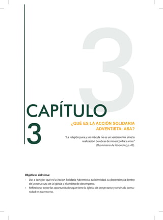 Objetivos del tema:
•	 Dar a conocer qué es la Acción Solidaria Adventista, su identidad, su dependencia dentro
de la estructura de la iglesia y el ámbito de desempeño.
•	 Reflexionar sobre las oportunidades que tiene la iglesia de proyectarse y servir a la comu-
nidad en su entorno.
3
3¿QUÉ ES LA ACCIÓN SOLIDARIA
ADVENTISTA: ASA?
CAPÍTULO
“La religión pura y sin mácula no es un sentimiento, sino la
realización de obras de misericordia y amor”
(El ministerio de la bondad, p. 42).
 