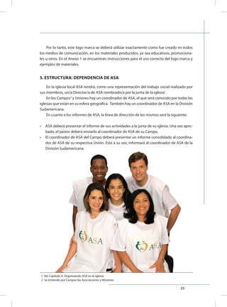 25
1 Ver Capítulo 4: Organizando ASA en la iglesia.
2 Se entiende por Campos las Asociaciones y Misiones.
Por lo tanto, este logo marca se deberá utilizar exactamente como fue creado en todos
los medios de comunicación, en los materiales producidos, ya sea educativos, promociona-
les u otros. En el Anexo 1 se encuentran instrucciones para el uso correcto del logo marca y
ejemplos de materiales.
5. ESTRUCTURA: DEPENDENCIA DE ASA
En la iglesia local ASA tendrá, como una representación del trabajo social realizado por
sus miembros, un/a Director/a de ASA nombrado/a por la junta de la iglesia1
.
En los Campos2
y Uniones hay un coordinador de ASA, el que será conocido por todas las
iglesias que están en su esfera geográfica. También hay un coordinador de ASA en la División
Sudamericana.
En cuanto a los informes de ASA, la línea de dirección de los mismos será la siguiente:
•	 ASA deberá presentar el informe de sus actividades a la junta de su iglesia. Una vez apro-
bado, el pastor deberá enviarlo al coordinador de ASA de su Campo.
•	 El coordinador de ASA del Campo deberá presentar un informe consolidado al coordina-
dor de ASA de su respectiva Unión. Este a su vez, informará al coordinador de ASA de la
División Sudamericana.
 