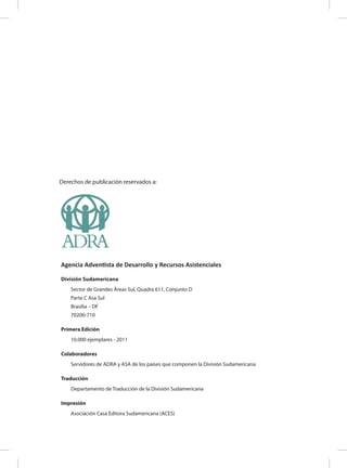 Derechos de publicación reservados a:
Agencia Adventista de Desarrollo y Recursos Asistenciales
División Sudamericana
Sector de Grandes Áreas Sul, Quadra 611, Conjunto D
Parte C Asa Sul
Brasilia – DF
70200-710
Primera Edición
10.000 ejemplares - 2011
Colaboradores
Servidores de ADRA y ASA de los países que componen la División Sudamericana
Traducción
Departamento de Traducción de la División Sudamericana
Impresión
Asociación Casa Editora Sudamericana (ACES)
 